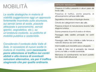 61
CRITICITA’ INDIVIDUATE
Presenza di trafﬁco passante in alcuni paesi del
fondo valle.
Presenza di trafﬁco, anche pesante, di
attraversamento sull’asse della Valle.
Segnaletica informativa di tipologie diverse.
Criticità dei collegamenti interni alla valle.
Presenza di lavori di manutenzione durante l’alta
stagione turistica.
Scarsa presenza di punti di sosta e di ristoro.
Passaggio della viabilità principale nei centri
abitati.
Passaggio della Pista ciclabile e della ferrovia a
notevole distanza dai centri abitati.
Intermodalità auto-biciclette poco sviluppata.
La Valle di Sole non è percepita dai mercati
come una Valle a mobilità sostenibile.
Mancanza di coordinamento nei lavori pubblici
tra i diversi livelli istituzionali
Le scelte strategiche in materia di
viabilità suggeriscono oggi un approccio
fortemente incentrato sulla sicurezza,
sui servizi (aree di sosta, piazzole
attrezzate e panoramiche, servizi
igienici, segnaletica, etc.), su
un’andatura costante, su politiche di
mobilità pubblica e sostenibile.
!
Considerato il contesto della Valle di
Sole, in occasione di nuove scelte in
materia di mobilità, sarà necessario
porre attenzione al traffico nei centri
abitati e alla ricerca di eventuali
soluzioni alternative, sia per il traffico
stagionale che per quello ordinario.
MOBILITÀ
©Comunità della Valle di Sole - 2014
 