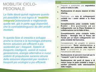 62
7 PROPOSTE OPERATIVE
a
Proporre e posizionare una segnaletica
unica in tutta la valle.
b
Realizzazione di alcune stazioni di bike
sharing.
c
Realizzare una rete di collegamenti
ciclabili tra i centri abitati e la Pista
ciclabile.
d
Completamento pista ciclabile tratto
R a b b i - C i s p u n t a n d o a d u n
collegamento con la Piana Rotaliana in
collaborazione con la Valle di Non.
e
Completamento pista ciclabile tratto
Ossana - Vermiglio ﬁno al Passo del
Tonale per un futuro collegamento con
pista ciclabile Val Camonica.
f
Completamento del progetto di sistema
denominato “Rete sentieristica a
prevalente uso pedonale della Valle di
Sole” e previsione di una regolare
manutenzione dello stesso
g
Realizzazione di percorsi invernali per le
“ciaspole” e per lo sci-alpinismo.
h
Realizzazione dei punti di riparo e di
ristoro lungo la pista ciclabile e lungo i
sentieri puntando sulla valorizzazione
delle malghe .
MOBILITA’ CICLO-
PEDONALE
La Valle dovrà quindi ragionare quanto
più possibile in una logica di “mobilità
integrata”potenziando e migliorando
quelle reti, già in parte oggi disponibili,
che la contraddistinguono da altri ambiti
montani.
!
In questa fase di crescita e sviluppo
anche la ricerca e la tecnologia potranno
fornire soluzioni più efficienti e più
sostenibili per i trasporti. Sistemi di
trasporto intelligenti, veicoli di nuova
generazione, energie alternative e nuovi
sistemi di propulsione saranno alcune
delle soluzioni disponibili per rendere i
trasporti più ecologici e più efficienti.
©Comunità della Valle di Sole - 2014
 