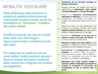 64
m
Creazione di un by-pass stradale di
Bozzana e Bordiana.
n
Progetto esecutivo ed appalto dei lavori di
allargamento e sistemazione tratti stradali
“Crozze di Mezzana” e “Fucine Vermiglio”.
o
Studio di un'adeguata circonvallazione
dell'abitato di Mezzana in funzione del nuovo
collegamento per Marilleva ed inserito nel
progetto di prolungamento della ferrovia Trento-
Malè
p
Deﬁnire dal punto di vista pianiﬁcatorio una
proposta di tracciato stradale che possa
aggirare l’abitato di Dimaro per raggiungere la
località di Folgarida Madonna di Campiglio
q
Necessità di individuare un by pass per la
stazione sciistica del Passo del Tonale e di
un nuovo sistema di mobilità interna.
r
Eliminare il traﬃco dai centri abitati (criticità
particolari su Mezzana e Dimaro) favorendo la
realizzazione di circonvallazioni e by pass.
s
Incentivare il collegamento, anche
funiviario, tra i centri in valle e le frazioni in
quota (ad esempio Cogolo – Peio e Pellizzano -
Fazzon), se sostenibile dal punto di vista
economico, ambientale e paesaggistico.
t
Mantenere vivo anche durante l’estate il
demanio sciistico adeguando gli impianti di
risalita al trasporto di biciclette ed
incentivando la rete di percorsi bike in
quota
MOBILITA' VEICOLARE
Nella definizione degli interventi in
materia di viabilità particolarmente
interessanti risultano essere quelli che
permettono di “eliminare” il traffico
dai centri abitati.
!
Il traffico passante per alcune località
della Valle crea forti disagi e
ripercussioni tanto ai residenti quanto
agli ospiti.
!
Per migliorare la qualità di vita nei
centri abitati risulta prioritario deviare i
flussi ai margini dei paesi, studiando
delle varianti ben integrate nel conteso
paesaggistico.
©Comunità della Valle di Sole - 2014
 