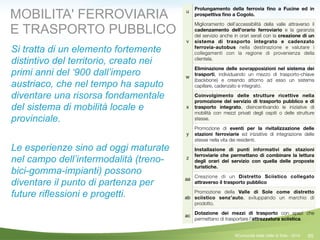 65
u
Prolungamento della ferrovia ﬁno a Fucine ed in
prospettiva ﬁno a Cogolo.
v
Miglioramento dell’accessibilità della valle attraverso il
cadenzamento dell’orario ferroviario e la garanzia
del servizio anche in orari serali con la creazione di un
sistema di trasporto integrato e cadenzato
ferrovia-autobus nella destinazione e valutare i
collegamenti con la regione di provenienza della
clientela.
w
Eliminazione delle sovrapposizioni nel sistema dei
trasporti, individuando un mezzo di trasporto-chiave
(backbone) e creando attorno ad esso un sistema
capillare, cadenzato e integrato.
x
Coinvolgimento delle strutture ricettive nella
promozione del servizio di trasporto pubblico e di
trasporto integrato, disincentivando le iniziative di
mobilità con mezzi privati degli ospiti o delle strutture
stesse.
y
Promozione di eventi per la rivitalizzazione delle
stazioni ferroviarie ed iniziative di integrazione delle
stesse nella vita dei residenti.
z
Installazione di punti informativi alle stazioni
ferroviarie che permettano di combinare la lettura
degli orari del servizio con quella delle proposte
turistiche.
aa
Creazione di un Distretto Sciistico collegato
attraverso il trasporto pubblico
ab
Promozione della Valle di Sole come distretto
sciistico senz’auto, sviluppando un marchio di
prodotto.
ac
Dotazione dei mezzi di trasporto con spazi che
permettano di trasportare l’attrezzatura sciistica.
MOBILITA' FERROVIARIA
E TRASPORTO PUBBLICO
Si tratta di un elemento fortemente
distintivo del territorio, creato nei
primi anni del ‘900 dall’impero
austriaco, che nel tempo ha saputo
diventare una risorsa fondamentale
del sistema di mobilità locale e
provinciale.
!
Le esperienze sino ad oggi maturate
nel campo dell’intermodalità (treno-
bici-gomma-impianti) possono
diventare il punto di partenza per
future riflessioni e progetti.
©Comunità della Valle di Sole - 2014
 
