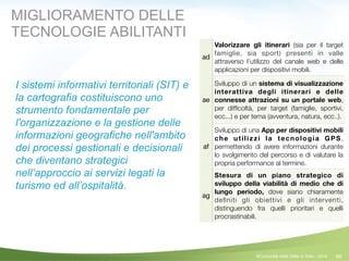 66
ad
Valorizzare gli itinerari (sia per il target
famiglie, sia sport) presenti in valle
attraverso l’utilizzo del canale web e delle
applicazioni per dispositivi mobili.
ae
Sviluppo di un sistema di visualizzazione
interattiva degli itinerari e delle
connesse attrazioni su un portale web,
per difﬁcoltà, per target (famiglie, sportivi,
ecc...) e per tema (avventura, natura, ecc..).
af
Sviluppo di una App per dispositivi mobili
che utilizzi la tecnologia GPS,
permettendo di avere informazioni durante
lo svolgimento del percorso e di valutare la
propria performance al termine.
ag
Stesura di un piano strategico di
sviluppo della viabilità di medio che di
lungo periodo, dove siano chiaramente
deﬁniti gli obiettivi e gli interventi,
distinguendo fra quelli prioritari e quelli
procrastinabili.
MIGLIORAMENTO DELLE
TECNOLOGIE ABILITANTI
©Comunità della Valle di Sole - 2014
I sistemi informativi territoriali (SIT) e
la cartografia costituiscono uno
strumento fondamentale per
l'organizzazione e la gestione delle
informazioni geografiche nell'ambito
dei processi gestionali e decisionali
che diventano strategici
nell’approccio ai servizi legati la
turismo ed all’ospitalità.
 