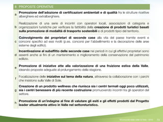 73
8 PROPOSTE OPERATIVE
a
Promozione dell’adozione di certiﬁcazioni ambientali e di qualità fra le strutture ricettive
alberghiere ed extralberghiere.
b
Realizzazione di una serie di incontri con operatori locali, associazioni di categoria e
organizzazioni turistiche per veriﬁcare la fattibilità della creazione di prodotti turistici basati
sulla promozione di modalità di trasporto sostenibili e di prodotti tipici del territorio.
c
Coinvolgimento dei proprietari di seconde case alla vita del paese tramite eventi e
concorsi speciﬁci ad essi rivolti (p.es. concorsi per l’abbellimento e la decorazione delle aree
esterne degli ediﬁci).
d
Incentivazione al subaﬃtto delle seconde case nei periodi in cui gli effettivi proprietari sono
assenti anche ai ﬁni di un mantenimento e miglioramento della conservazione del patrimonio
edilizio.
e
Promozione di iniziative atte alla valorizzazione di una fruizione estiva della Valle,
ideando proposte adeguate al prolungamento della stagione.
f
Focalizzazione delle iniziative sul tema della natura, attraverso la collaborazione con i parchi
che insistono sulla Valle di Sole.
g
Creazione di un prodotto wellness che riunisca sia i centri termali oggi poco utilizzati,
sia i centri benessere di più recente costruzione promuovendo incontri tra gli operatori del
settore.
h
Promozione di un’indagine al ﬁne di valutare gli esiti e gli eﬀetti prodotti dal Progetto
leader attualmente attivo in Valle nel settoreturistico.
©Comunità della Valle di Sole - 2014
 