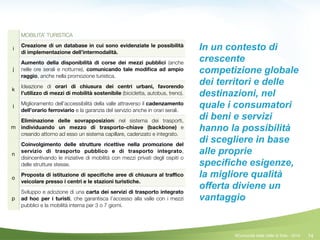 74
MOBILITA’ TURISTICA
i
Creazione di un database in cui sono evidenziate le possibilità
di implementazione dell’intermodalità.
j
Aumento della disponibilità di corse dei mezzi pubblici (anche
nelle ore serali e notturne), comunicando tale modiﬁca ad ampio
raggio, anche nella promozione turistica.
k
Ideazione di orari di chiusura dei centri urbani, favorendo
l’utilizzo di mezzi di mobilità sostenibile (bicicletta, autobus, treno).
l
Miglioramento dell’accessibilità della valle attraverso il cadenzamento
dell’orario ferroviario e la garanzia del servizio anche in orari serali.
m
Eliminazione delle sovrapposizioni nel sistema dei trasporti,
individuando un mezzo di trasporto-chiave (backbone) e
creando attorno ad esso un sistema capillare, cadenzato e integrato.
n
Coinvolgimento delle strutture ricettive nella promozione del
servizio di trasporto pubblico e di trasporto integrato,
disincentivando le iniziative di mobilità con mezzi privati degli ospiti o
delle strutture stesse.
o
Proposta di istituzione di speciﬁche aree di chiusura al traﬃco
veicolare presso i centri e le stazioni turistiche.
p
Sviluppo e adozione di una carta dei servizi di trasporto integrato
ad hoc per i turisti, che garantisca l’accesso alla valle con i mezzi
pubblici e la mobilità interna per 3 o 7 giorni.
©Comunità della Valle di Sole - 2014
In un contesto di
crescente
competizione globale
dei territori e delle
destinazioni, nel
quale i consumatori
di beni e servizi
hanno la possibilità
di scegliere in base
alle proprie
specifiche esigenze,
la migliore qualità
offerta diviene un
vantaggio
 