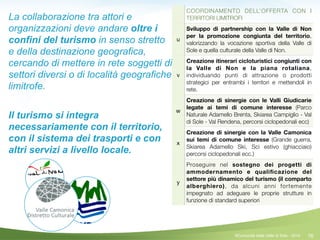 76
COORDINAMENTO DELL’OFFERTA CON I
TERRITORI LIMITROFI
u
Sviluppo di partnership con la Valle di Non
per la promozione congiunta del territorio,
valorizzando la vocazione sportiva della Valle di
Sole e quella culturale della Valle di Non.
v
Creazione itinerari cicloturistici congiunti con
la Valle di Non e la piana rotaliana,
individuando punti di attrazione o prodotti
strategici per entrambi i territori e mettendoli in
rete.
w
Creazione di sinergie con le Valli Giudicarie
legate ai temi di comune interesse (Parco
Naturale Adamello Brenta, Skiarea Campiglio - Val
di Sole - Val Rendena, percorsi ciclopedonali ecc)
x
Creazione di sinergie con la Valle Camonica
sui temi di comune interesse (Grande guerra,
Skiarea Adamello Ski, Sci estivo (ghiacciaio)
percorsi ciclopedonali ecc.)
y
Proseguire nel sostegno dei progetti di
ammodernamento e qualiﬁcazione del
settore più dinamico del turismo (il comparto
alberghiero), da alcuni anni fortemente
impegnato ad adeguare le proprie strutture in
funzione di standard superiori
©Comunità della Valle di Sole - 2014
La collaborazione tra attori e
organizzazioni deve andare oltre i
confini del turismo in senso stretto
e della destinazione geografica,
cercando di mettere in rete soggetti di
settori diversi o di località geografiche
limitrofe.
!
Il turismo si integra
necessariamente con il territorio,
con il sistema dei trasporti e con
altri servizi a livello locale.
!
 