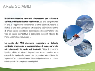 81
Il turismo invernale dello sci rappresenta per la Valle di
Sole la principale risorsa economica. La crisi congiunturale
in atto e l’aggressiva concorrenza di altre località turistiche ci
motiva a fare delle valutazioni urbanistiche approfondite al ﬁne
di creare quelle condizioni pianiﬁcatorie che permettono alla
valle di essere competitiva e sostenibile (concetti ribaditi dal
Piano Urbanistico Provinciale ).
!
Le scelte del PTC dovranno rapportarsi al delicato
contesto ambientale e paesaggistico di gran parte dei
siti interessati da piste ed impianti. Tutto il comparto
turistico dello sci deve integrarsi con le opportunità socio
culturali del fondo valle; questo per rispondere alle richieste del
“apres-ski” e contestualmente dare ossigeno ad una economia
commerciale minore presente nei paesi.	
AREE SCIABILI
©Comunità della Valle di Sole - 2014
 