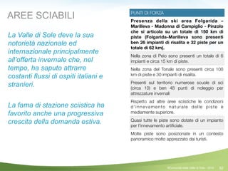 82
PUNTI DI FORZA
Presenza della ski area Folgarida –
Marilleva - Madonna di Campiglio - Pinzolo
che si articola su un totale di 150 km di
piste (Folgarida-Marilleva sono presenti
ben 26 impianti di risalita e 32 piste per un
totale di 62 km).
Nella zona di Peio sono presenti un totale di 6
impianti e circa 15 km di piste.
Nella zona del Tonale sono presenti circa 100
km di piste e 30 impianti di risalita.
Presenti sul territorio numerose scuole di sci
(circa 10) e ben 48 punti di noleggio per
attrezzature invernali
Rispetto ad altre aree sciistiche le condizioni
d’innevamento naturale delle piste è
mediamente superiore.
Quasi tutte le piste sono dotate di un impianto
per l’innevamento artiﬁciale.
Molte piste sono posizionate in un contesto
panoramico molto apprezzato dai turisti.
AREE SCIABILI
La Valle di Sole deve la sua
notorietà nazionale ed
internazionale principalmente
all’offerta invernale che, nel
tempo, ha saputo attrarre
costanti flussi di ospiti italiani e
stranieri.
!
La fama di stazione sciistica ha
favorito anche una progressiva
crescita della domanda estiva.
!
©Comunità della Valle di Sole - 2014
 