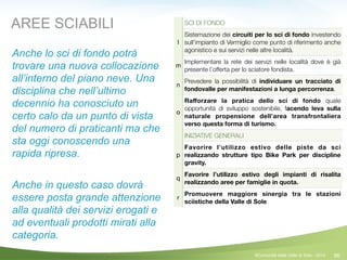 86
SCI DI FONDO
l
Sistemazione dei circuiti per lo sci di fondo investendo
sull’impianto di Vermiglio come punto di riferimento anche
agonistico e sui servizi nelle altre località.
m
Implementare la rete dei servizi nelle località dove è già
presente l’offerta per lo sciatore fondista.
n
Prevedere la possibilità di individuare un tracciato di
fondovalle per manifestazioni a lunga percorrenza.
o
Raﬀorzare la pratica dello sci di fondo quale
opportunità di sviluppo sostenibile, facendo leva sulla
naturale propensione dell’area transfrontaliera
verso questa forma di turismo.
INIZIATIVE GENERALI
p
Favorire l’utilizzo estivo delle piste da sci
realizzando strutture tipo Bike Park per discipline
gravity.
q
Favorire l’utilizzo estivo degli impianti di risalita
realizzando aree per famiglie in quota.
r
Promuovere maggiore sinergia tra le stazioni
sciistiche della Valle di Sole
AREE SCIABILI
Anche lo sci di fondo potrà
trovare una nuova collocazione
all’interno del piano neve. Una
disciplina che nell’ultimo
decennio ha conosciuto un
certo calo da un punto di vista
del numero di praticanti ma che
sta oggi conoscendo una
rapida ripresa.
!
Anche in questo caso dovrà
essere posta grande attenzione
alla qualità dei servizi erogati e
ad eventuali prodotti mirati alla
categoria.
©Comunità della Valle di Sole - 2014
 