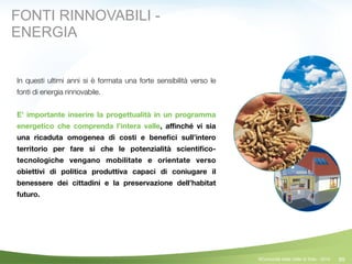 89
In questi ultimi anni si è formata una forte sensibilità verso le
fonti di energia rinnovabile.
!
E’ importante inserire la progettualità in un programma
energetico che comprenda l’intera valle, aﬃnché vi sia
una ricaduta omogenea di costi e beneﬁci sull’intero
territorio per fare si che le potenzialità scientiﬁco-
tecnologiche vengano mobilitate e orientate verso
obiettivi di politica produttiva capaci di coniugare il
benessere dei cittadini e la preservazione dell’habitat
futuro.
©Comunità della Valle di Sole - 2014
FONTI RINNOVABILI -
ENERGIA
 