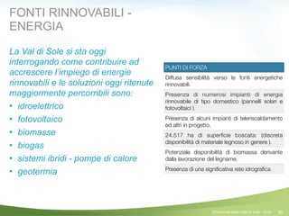 90
PUNTI DI FORZA
Diffusa sensibilità verso le fonti energetiche
rinnovabili.
Presenza di numerosi impianti di energia
rinnovabile di tipo domestico (pannelli solari e
fotovoltaici ).
Presenza di alcuni impianti di teleriscaldamento
ed altri in progetto.
24.517 ha di superﬁcie boscata: (discreta
disponibilità di materiale legnoso in genere ).
Potenziale disponibilità di biomassa derivante
dalla lavorazione del legname.
Presenza di una signiﬁcativa rete idrograﬁca
FONTI RINNOVABILI -
ENERGIA
La Val di Sole si sta oggi
interrogando come contribuire ad
accrescere l’impiego di energie
rinnovabili e le soluzioni oggi ritenute
maggiormente percorribili sono:
! idroelettrico
! fotovoltaico
! biomasse
! biogas
! sistemi ibridi - pompe di calore
! geotermia
©Comunità della Valle di Sole - 2014
 