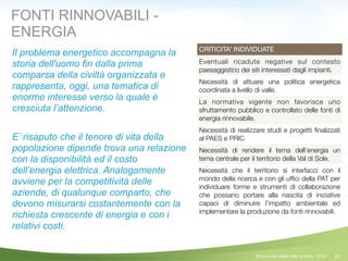 91
CRITICITA’ INDIVIDUATE
Eventuali ricadute negative sul contesto
paesaggistico dei siti interessati dagli impianti.
Necessità di attuare una politica energetica
coordinata a livello di valle.
La normativa vigente non favorisce uno
sfruttamento pubblico e controllato delle fonti di
energia rinnovabile.
Necessità di realizzare studi e progetti ﬁnalizzati
al PAES e PRIC
Necessità di rendere il tema dell’energia un
tema centrale per il territorio della Val di Sole.
Necessità che il territorio si interfacci con il
mondo della ricerca e con gli ufﬁci della PAT per
individuare forme e strumenti di collaborazione
che possano portare alla nascita di iniziative
capaci di diminuire l’impatto ambientale ed
implementare la produzione da fonti rinnovabili.
Il problema energetico accompagna la
storia dell'uomo fin dalla prima
comparsa della civiltà organizzata e
rappresenta, oggi, una tematica di
enorme interesse verso la quale è
cresciuta l’attenzione.
E’ risaputo che il tenore di vita della
popolazione dipende trova una relazione
con la disponibilità ed il costo
dell’energia elettrica. Analogamente
avviene per la competitività delle
aziende, di qualunque comparto, che
devono misurarsi costantemente con la
richiesta crescente di energia e con i
relativi costi.
!
FONTI RINNOVABILI -
ENERGIA
©Comunità della Valle di Sole - 2014
 
