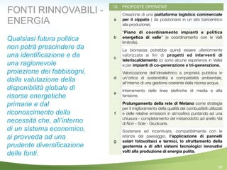 92
10 PROPOSTE OPERATIVE
a
Creazione di una piattaforma logistico commerciale
per il cippato ( da posizionarsi in un sito baricentrico
alla produzione).
b
“Piano di coordinamento impianti e politica
energetica di valle” (e coordinamento con le Valli
limitrofe).
c
La biomassa potrebbe quindi essere ulteriormente
valorizzata ai ﬁni di progetti ed interventi di
teleriscaldamento (ci sono alcune esperienze in Valle)
e per impianti di co-generazione e tri-generazione.
d
Valorizzazione dell'idroelettrico a proprietà pubblica in
un'ottica di sostenibilità e compatibilità ambientale,
all'interno di una gestione coerente della risorsa acqua.
e
Interramento delle linee elettriche di media e alta
tensione.
f
Prolungamento della rete di Metano come strategia
per il miglioramento della qualità dei combustibili utilizzati
e delle relative emissioni in atmosfera puntando ad una
chiusura - completamento del metanodotto ad anello Val
di Non - Sole - Giudicarie.
g
Sostenere ed incentivare, compatibilmente con le
istanze del paesaggio, l’applicazione di pannelli
solari fotovoltaici e termici, lo sfruttamento della
geotermia e di altri sistemi tecnologici innovativi
volti alla produzione di energia pulita.
Qualsiasi futura politica
non potrà prescindere da
una identificazione e da
una ragionevole
proiezione dei fabbisogni,
dalla valutazione della
disponibilità globale di
risorse energetiche
primarie e dal
riconoscimento della
necessità che, all’interno
di un sistema economico,
si provveda ad una
prudente diversificazione
delle fonti.
FONTI RINNOVABILI -
ENERGIA
 