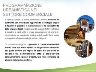 94
In questo settore si rende necessario avviare momenti di
confronto per individuare opportunità e strategie capaci
di favorire il presidio, il mantenimento e la competitività
delle imprese locali magari unendo a questi fattori l’attrattiva
di iniziative a spot volte a creare aggregazione ed animare i
centri urbani per consentire così al visitatore/cliente di vivere
un’esperienza frequentando gli esercizi valligiani.
!
Da qui nasce l’esigenza di pensare a “centri commerciali
diﬀusi” che non siano quindi un luogo ﬁsico all’interno
del quale trovare più negozi in serie ma una sorta di
accordo fra commercianti atto a promuovere
congiuntamente i propri prodotti, fare rete e sinergia ed
attrarre visitatori con oﬀerte.
©Comunità della Valle di Sole - 2014
PROGRAMMAZIONE
URBANISTICA NEL
SETTORE COMMERCIALE
 