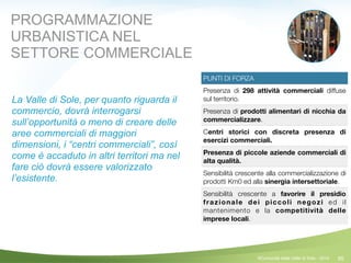 95
PUNTI DI FORZA
Presenza di 298 attività commerciali diffuse
sul territorio.
Presenza di prodotti alimentari di nicchia da
commercializzare.
Centri storici con discreta presenza di
esercizi commerciali.
Presenza di piccole aziende commerciali di
alta qualità.
Sensibilità crescente alla commercializzazione di
prodotti Km0 ed alla sinergia intersettoriale.
Sensibilità crescente a favorire il presidio
frazionale dei piccoli negozi ed il
mantenimento e la competitività delle
imprese locali.
PROGRAMMAZIONE
URBANISTICA NEL
SETTORE COMMERCIALE
La Valle di Sole, per quanto riguarda il
commercio, dovrà interrogarsi
sull’opportunità o meno di creare delle
aree commerciali di maggiori
dimensioni, i “centri commerciali”, così
come è accaduto in altri territori ma nel
fare ciò dovrà essere valorizzato
l’esistente.
!
©Comunità della Valle di Sole - 2014
 