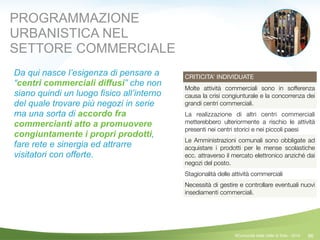96
CRITICITA’ INDIVIDUATE
Molte attività commerciali sono in sofferenza
causa la crisi congiunturale e la concorrenza dei
grandi centri commerciali.
La realizzazione di altri centri commerciali
metterebbero ulteriormente a rischio le attività
presenti nei centri storici e nei piccoli paesi
Le Amministrazioni comunali sono obbligate ad
acquistare i prodotti per le mense scolastiche
ecc. attraverso il mercato elettronico anziché dai
negozi del posto.
Stagionalità delle attività commerciali
Necessità di gestire e controllare eventuali nuovi
insediamenti commerciali.
PROGRAMMAZIONE
URBANISTICA NEL
SETTORE COMMERCIALE
Da qui nasce l’esigenza di pensare a
“centri commerciali diffusi” che non
siano quindi un luogo fisico all’interno
del quale trovare più negozi in serie
ma una sorta di accordo fra
commercianti atto a promuovere
congiuntamente i propri prodotti,
fare rete e sinergia ed attrarre
visitatori con offerte.
©Comunità della Valle di Sole - 2014
 
