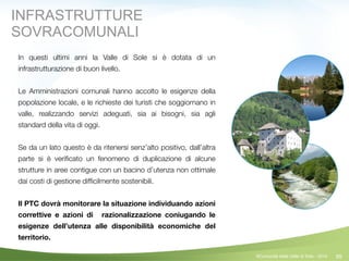 99
In questi ultimi anni la Valle di Sole si è dotata di un
infrastrutturazione di buon livello.
!
Le Amministrazioni comunali hanno accolto le esigenze della
popolazione locale, e le richieste dei turisti che soggiornano in
valle, realizzando servizi adeguati, sia ai bisogni, sia agli
standard della vita di oggi.
!
Se da un lato questo è da ritenersi senz’alto positivo, dall’altra
parte si è veriﬁcato un fenomeno di duplicazione di alcune
strutture in aree contigue con un bacino d’utenza non ottimale
dai costi di gestione difﬁcilmente sostenibili.
!
Il PTC dovrà monitorare la situazione individuando azioni
correttive e azioni di razionalizzazione coniugando le
esigenze dell’utenza alle disponibilità economiche del
territorio.
!
©Comunità della Valle di Sole - 2014
INFRASTRUTTURE
SOVRACOMUNALI
 