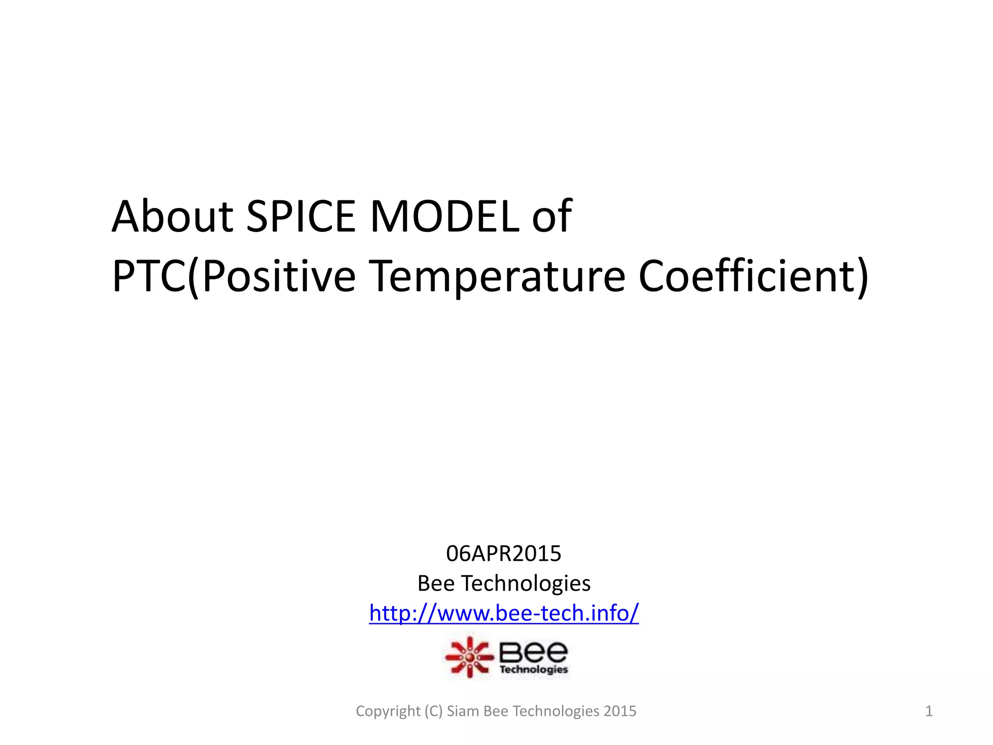 About SPICE MODEL of
PTC(Positive Temperature Coefficient)
06APR2015
Bee Technologies
http://www.bee-tech.info/
1Copyright (C) Siam Bee Technologies 2015