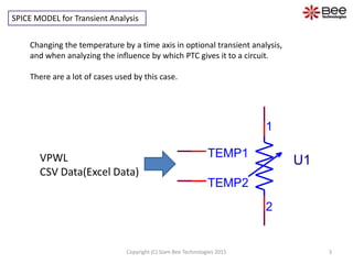 SPICE MODEL for Transient Analysis
Changing the temperature by a time axis in optional transient analysis,
and when analyzing the influence by which PTC gives it to a circuit.
There are a lot of cases used by this case.
TEMP1
TEMP2
1
2
U1
3Copyright (C) Siam Bee Technologies 2015
VPWL
CSV Data(Excel Data)