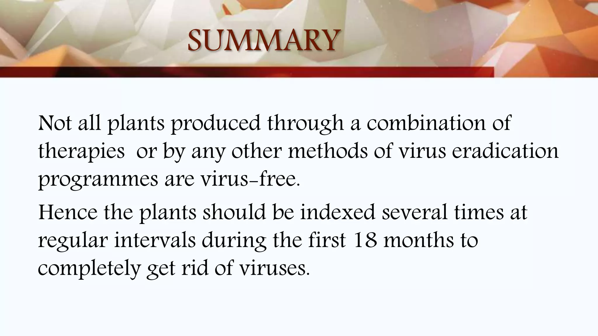 SUMMARY
Not all plants produced through a combination of
therapies or by any other methods of virus eradication
programmes are virus-free.
Hence the plants should be indexed several times at
regular intervals during the first 18 months to
completely get rid of viruses.
 