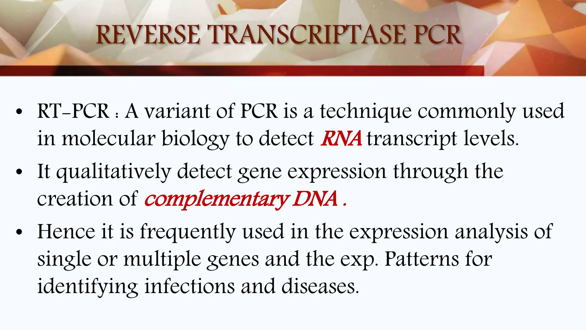 REVERSE TRANSCRIPTASE PCR
• RT-PCR : A variant of PCR is a technique commonly used
in molecular biology to detect RNA transcript levels.
• It qualitatively detect gene expression through the
creation of complementary DNA .
• Hence it is frequently used in the expression analysis of
single or multiple genes and the exp. Patterns for
identifying infections and diseases.
 