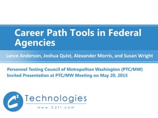 Career Path Tools in Federal
Agencies
Personnel Testing Council of Metropolitan Washington (PTC/MW)
Invited Presentation at PTC/MW Meeting on May 20, 2015
Lance Anderson, Joshua Quist, Alexander Morris, and Susan Wright
 