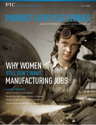 PRODUCT LIFECYCLE STORIESINSIGHT ON PRODUCTS, MANUFACTURING, AND SERVICE
WHY WOMEN
STILL DON’T WANT
MANUFACTURING JOBS
ALSO IN THIS ISSUE:
How IoT Ready is Your Company?
Home of the Best Problem Solvers: Singapore
Ukraine Conflict Brings Supply Chain Woes
The Next Industrial Robot Could be a Kangaroo
Summer 2014
 
