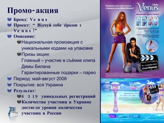 Промо-акция Бренд:  Venus  Проект:  “Відчуй себе зіркою з  Venus ! ” Описание:  Национальная промоакция с уникальными кодами на упаковке  Призы акции: Главный – участие в съёмке клипа Димы Билана  Гарантированные подарки – парео Период: май-август 2008 Покрытие: вся Украина Результат: 6 319 уникальных регистраций Количество участниц в Украине   достигло уровня количества участниц в России 