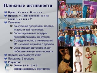 Пляжные  активности Бренд:  Venus Breeze Проект :  “Твій зірковий час на пляжі з  Venus ! ” Описание:  Конкурсная программа, мастер-классы и  trail  на пляжах  Гарантированные подарки победительницам конкурсов  Сотрудничество с телеканалом М1 – съёмка сюжетов о проекте Организация фотосессии для победительницы всего проекта Период: июль-август 2008 Покрытие: 5 городов Результат: Около 100.000 информационных контактов 
