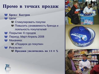 Промо в точках продаж Бренд: Быстров Цели:  Стимулировать покупки Повысить узнаваемость бренда и лояльность покупателей Покрытие: 6 городов Период: Март-Апрель 2008 Механика: «Подарок до покупки» Результат:  Продажи увеличились на 100% 