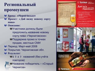 Региональный  промоушен Бренд:  « Чернігівське » Проект:  «Дай назву новому сорту пива» Описание: Участники должны были предложить название новому сорту пива «Черниговское» Поддержка промо в точках продаж, местные СМИ Период: Март-май 2008 Покрытие: Черниговская обл. Результат: 27 47  названий (без учёта повторов) Название победитель – «Старый Чернигов» 