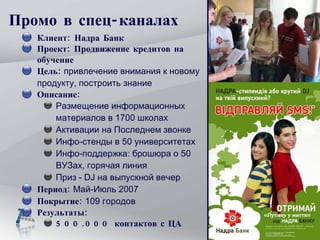 Промо в спец-каналах Клиент: Надра Банк Проект: Продвижение кредитов на обучение Цель:  привлечение внимания к новому продукту, построить знание Описание: Размещение информационных материалов в 1700 школах  Активации на Последнем звонке Инфо-стенды в 50 университетах Инфо-поддержка: брошюра о 50 ВУЗах, горячая линия Приз -  DJ  на выпускной вечер Период:  Май-Июль 2007 Покрытие:  109 городов Результаты:  500.000 контактов с ЦА 