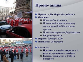 Промо-акция Проект: «Дід Мороз без роботи!» Описание:  Флеш-мобы на улицах Новогодний подарок каждому покупателю SIM-SIM в точках продаж Пресс-конференция Дед-Морозов Вирусные ролики Период:  Декабрь 2006 Покрытие:  28 городов Результат: Продажи в декабре выросли в 2 раза по сравнению с ноябрем Большое покрытие в СМИ и интернете 