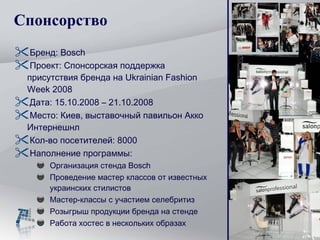 Спонсорство Бренд:  Bosch Проект: Спонсорская поддержка присутствия бренда на  Ukrainian Fashion Week 2008 Дата:  15.10.2008 – 21.10.2008 Место :  Киев, выставочный павильон Акко Интернешнл Кол-во посетителей: 8000 Наполнение программы: Организация стенда  Bosch Проведение мастер классов от известных украинских стилистов Мастер-классы с участием селебритиз Розыгрыш продукции бренда на стенде Работа хостес в нескольких образах 