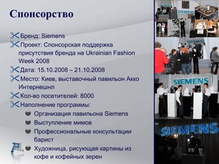 Спонсорство Бренд:  Siemens Проект :  Спонсорская поддержка присутствия бренда на  Ukrainian Fashion Week 2008 Дата:  15.10.2008 – 21.10.2008 Место :  Киев, выставочный павильон Акко Интернешнл Кол-во посетителей: 8000 Наполнение программы: Организация павильона  Siemens Выступление мимов Профессиональные консультации барист Художница, рисующая картины из кофе и кофейных зерен 