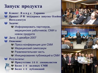 Запуск продукта Клиент: Bunge Украина Проект: PR поддержка запуска Олейна Интеллектум Задачи:   Информировать партнеров, медицинских работников, СМИ о новом продукте Дата:  5 декабря 2007 Описание: Пресс-конференция для СМИ Медицинский симпозиум Развлекательная часть  Инициирование публикаций в СМИ Результаты:  Присутствие 100 специалистов Более 30 целевых СМИ Более 40 публикаций 