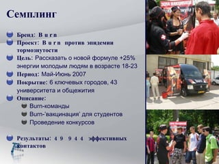 Семплинг Бренд: Burn   Проект: Burn против эпидемии тормознутости Цель:  Рассказать о новой формуле +25% энергии молодым людям в возрасте 18-23 Период:  Май-Июнь 2007 Покрытие:  6 ключевых городов, 43 университета и общежития Описание: Burn-команды Burn-’вакцинация’ для студентов Проведение конкурсов Результаты: 49 944 эффективных контактов 