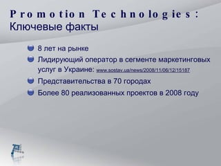 Promotion Technologies: Ключевые факты 8  лет на рынке Лидирующий оператор в сегменте маркетинговых услуг в Украине:  www.sostav.ua/news/2008/11/06/12/15187 Представительства в 70 городах Более  8 0 реализованных проектов в 200 8  году 