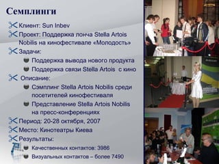 Семплинги Клиент:  Sun Inbev Проект :  Поддержка лонча  Stella Artois Nobilis  на кинофестивале «Молодость» Задачи :   Поддержка вывода нового продукта Поддержка связи  Stella Artois  с кино Описание :  Сэмплинг  Stella Artois Nobilis  среди посетителей кинофестиваля Представление  Stella Artois Nobilis  на пресс-конференциях Период :  20-28 октября, 2007 Место :  Кинотеатры Киева Результаты: Качественных контактов: 3986 Визуальных контактов – более 7490 