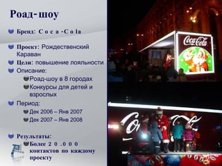 Бренд : Coca-Cola  Проект :   Рождественский Караван Цели :   повышение лояльности Описание :  Роад-шоу в  8  городах Конкурсы для детей и взрослых Период :  Дек  2006 –  Янв  200 7 Дек  200 7  –  Янв  200 8 Результат ы : Более 2 0.000  контактов по каждому проекту Роад-шоу 