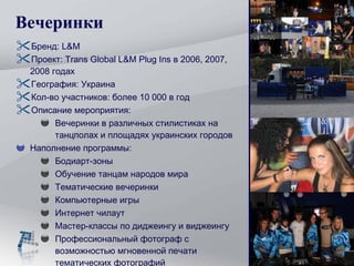 Вечеринки Бренд:  L&M Проект:  Trans Global L&M Plug Ins  в  200 6, 2007, 2008  годах География :  Украина Кол-во участников: более 10 000 в год  Описание мероприятия: Вечеринки в различных  стилистиках  на танцполах и площадях украинских городов Наполнение программы: Бодиарт-зоны Обучение танцам народов мира Тематические вечеринки Компьютерные игры Интернет чилаут Мастер-классы по диджеингу и виджеингу Профессиональный фотограф с возможностью мгновенной печати тематических фотографий 