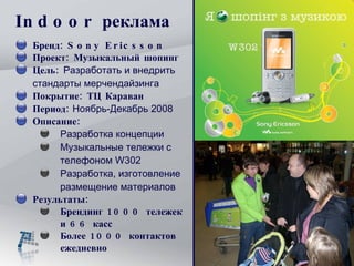 Indoor  реклама Бренд:  Sony Ericsson  Проект :  Музыкальный шопинг Цель:  Разработать и внедрить стандарты мерчендайзинга   Покрытие :  ТЦ Караван Период :   Ноя б рь-Декабрь 2008 Описание: Разработка концепции Музыкальны е  тележки с телефоном  W302 Разработка, изготовление размещение материалов Результаты:   Брендинг 1000 тележек и 66 касс Более 1000 контактов ежедневно 