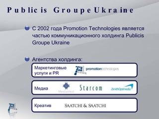 Publicis Group е  Ukraine С  2002  года  Promotion Technologies  является частью коммуникационного холдинга  Publicis Groupe  Ukraine Агентства холдинга: Маркетинговые услуги и  PR Креатив Медиа 