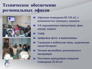 Техническое обеспечение региональных офисов Офисные помещения 60-100 м2, с возможностью проводить тренинги 3-6 персональных компьютеров, факс, сканер, ксерокс Сейф Цифровые фото- и видеокамеры Городская и мобильная связь, выделенная линия Интернет Личный автомобиль (регионального менеджера) Постоянно арендуемые складские помещения 20-30 м2 
