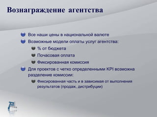 Вознаграждение агентства Все наши цены в национальной валюте Возможные модели оплаты услуг агентства: % от бюджета  Почасовая оплата Фиксированная комиссия Для проектов с четко определенными  KPI  возможна разделение комиссии: Фиксированная часть и в зависимая от выполнения результатов (продаж, дистрибуции) 