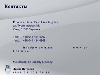 Контакты Promotion Technologies ул. Тургеневская 15 ,  Киев , 0 1 6 01 Украина Тел :  +38  044  494   4907   Факс :  +38  044  494   490 8 info@p-t.com.ua  www.p-t.com.ua  Менеджер  по новому бизнесу: Левон Петросян  +380 95 274 76 19 