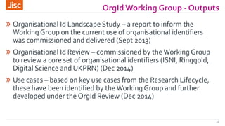 OrgId Working Group - Outputs
16
» Organisational Id Landscape Study – a report to inform the
Working Group on the current...