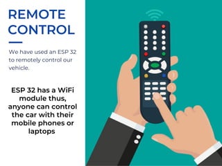 We have used an ESP 32
to remotely control our
vehicle.
REMOTE
CONTROL
ESP 32 has a WiFi
module thus,
anyone can control
the car with their
mobile phones or
laptops
 