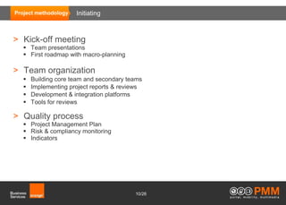 Project methodology   Initiating



> Kick-off meeting
    Team presentations
    First roadmap with macro-planning

> Team organization
      Building core team and secondary teams
      Implementing project reports & reviews
      Development & integration platforms
      Tools for reviews

> Quality process
    Project Management Plan
    Risk & compliancy monitoring
    Indicators




                                          10/26
 