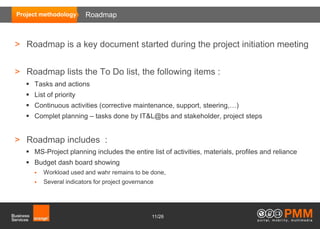 Project methodology      Roadmap



> Roadmap is a key document started during the project initiation meeting


> Roadmap lists the To Do list, the following items :
    Tasks and actions
    List of priority
    Continuous activities (corrective maintenance, support, steering,…)
    Complet planning – tasks done by IT&L@bs and stakeholder, project steps


> Roadmap includes :
    MS-Project planning includes the entire list of activities, materials, profiles and reliance
    Budget dash board showing
         Workload used and wahr remains to be done,
         Several indicators for project governance




                                                  11/26
 