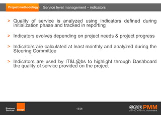 Project methodology   Service level management – indicators


> Quality of service is analyzed using indicators defined during
  initialization phase and tracked in reporting

> Indicators evolves depending on project needs & project progress

> Indicators are calculated at least monthly and analyzed during the
  Steering Committee

> Indicators are used by IT&L@bs to highlight through Dashboard
  the quality of service provided on the project




                                         13/26
 