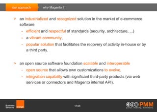 our approach      why Magento ?


> an industrialized and recognized solution in the market of e-commerce
  software
     - efficient and respectful of standards (security, architecture, ...)
     - a vibrant community,
     - popular solution that facilitates the recovery of activity in-house or by
       a third party.


> an open source software foundation scalable and interoperable
     - open source that allows own customizations to evolve,
     - integration capability with significant third-party products (via web
       services or connectors and Magento internal API).




                                     17/26
 